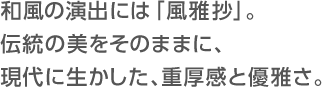 和風の演出には「風雅抄」。伝統の美をそのままに、現代に生かした、重厚感と優雅さ。