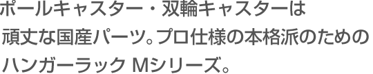 ポールキャスター・双輪キャスターは頑丈な国産パーツ。プロ仕様の本格派のためのハンガーラック Mシリーズ。