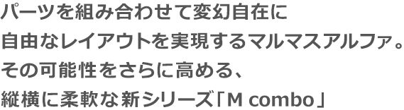 パーツを組み合わせて変幻自在に自由なレイアウトを実現するマルマスアルファ。その可能性をさらに高める、縦横に柔軟な新シリーズ｢M combo｣