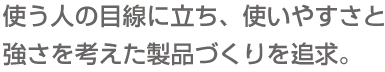 使う人の目線に立ち、使いやすさと強さを考えた製品づくりを追求。