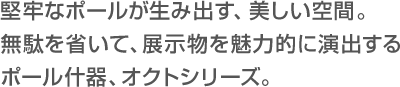   堅牢なポールが生み出す、美しい空間。無駄を省いて、展示物を魅力的に演出するポール什器、オクトシリーズ。