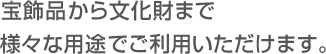 宝飾品から文化財まで様々な用途でご利用いただけます。