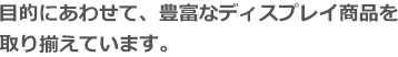 目的にあわせて、豊富なディスプレイ商品を取り揃えています。