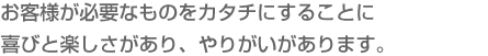 お客様が必要なものをカタチにすることに喜びと楽しさがあり、やりがいがあります。