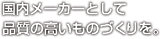 国内メーカーとして、品質の高いものづくりを