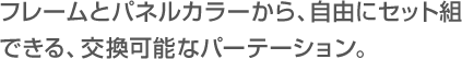 フレームとパネルカラーから、自由にセット組
  		                    できる、交換可能なパーテーション。